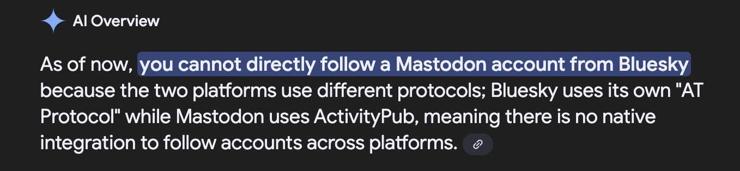 Screenshot of Google's AI overview about following a Mastodon account from Bluesky:

AI Overview

As of now, you cannot directly follow a Mastodon account from Bluesky because the two platforms use different protocols; Bluesky uses its own "AT Protocol" while Mastodon uses ActivityPub, meaning there is no native integration to follow accounts across platforms.