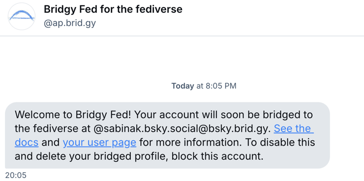 A post from Bluesky from Bridgy Fed for the fediverse:

"Welcome to Bridgy Fed! Your account will soon be bridged to the fediverse at @sabinak.bsky.social@bsky.brid.gy. See the docs and your user page for more information. To disable this and delete your bridged profile, block this account."